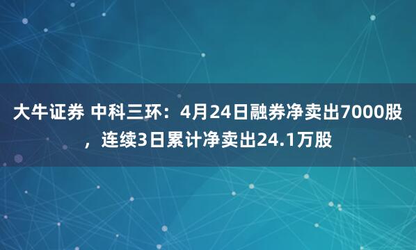 大牛证券 中科三环：4月24日融券净卖出7000股，连续3日累计净卖出24.1万股