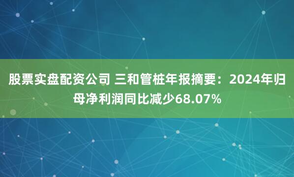 股票实盘配资公司 三和管桩年报摘要：2024年归母净利润同比减少68.07%