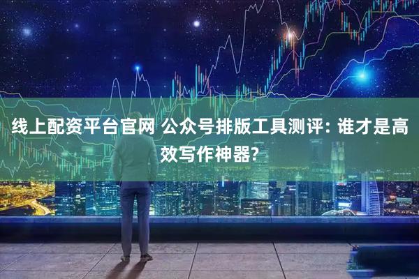 线上配资平台官网 公众号排版工具测评: 谁才是高效写作神器?