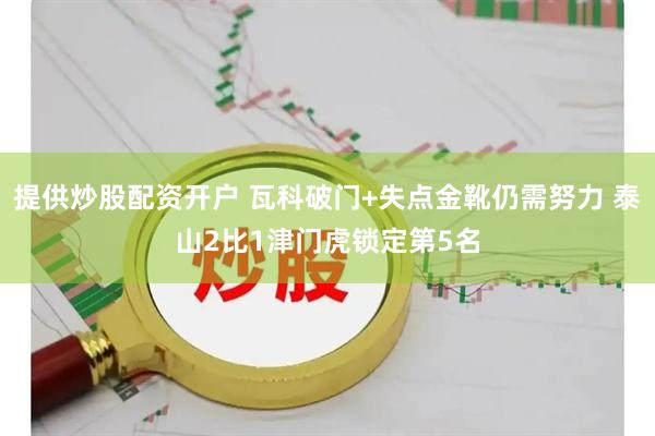 提供炒股配资开户 瓦科破门+失点金靴仍需努力 泰山2比1津门虎锁定第5名