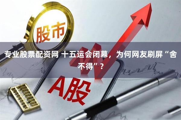 专业股票配资网 十五运会闭幕，为何网友刷屏“舍不得”？