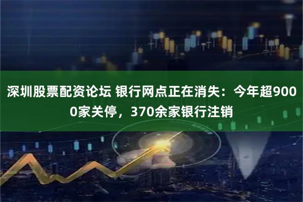 深圳股票配资论坛 银行网点正在消失：今年超9000家关停，370余家银行注销