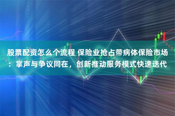 股票配资怎么个流程 保险业抢占带病体保险市场：掌声与争议同在，创新推动服务模式快速迭代
