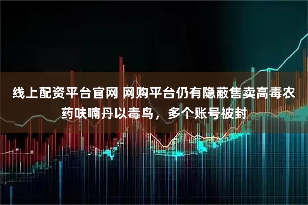线上配资平台官网 网购平台仍有隐蔽售卖高毒农药呋喃丹以毒鸟，多个账号被封