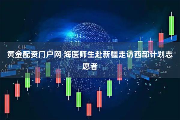 黄金配资门户网 海医师生赴新疆走访西部计划志愿者