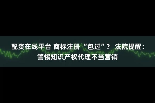配资在线平台 商标注册 “包过”？ 法院提醒：警惕知识产权代理不当营销