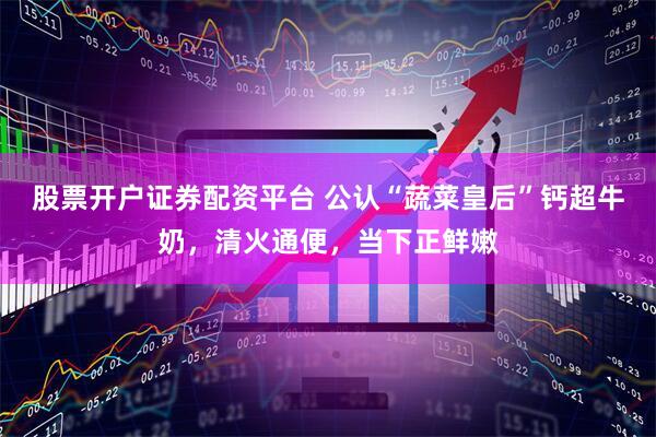 股票开户证券配资平台 公认“蔬菜皇后”钙超牛奶，清火通便，当下正鲜嫩